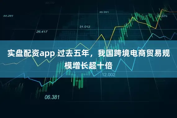 实盘配资app 过去五年，我国跨境电商贸易规模增长超十倍