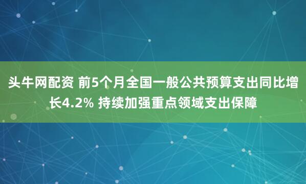 头牛网配资 前5个月全国一般公共预算支出同比增长4.2% 持续加强重点领域支出保障