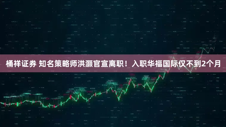 桶祥证券 知名策略师洪灏官宣离职！入职华福国际仅不到2个月