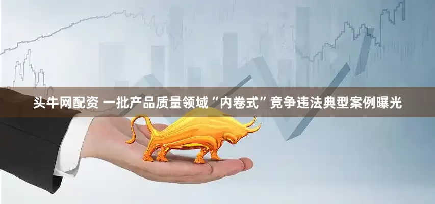 头牛网配资 一批产品质量领域“内卷式”竞争违法典型案例曝光