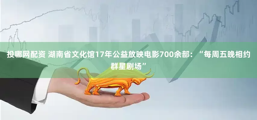 投哪网配资 湖南省文化馆17年公益放映电影700余部：“每周五晚相约群星剧场”