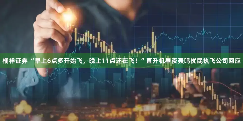 桶祥证券 “早上6点多开始飞，晚上11点还在飞！”直升机昼夜轰鸣扰民执飞公司回应