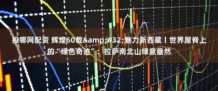 投哪网配资 辉煌60载&#32;魅力新西藏丨世界屋脊上的“绿色奇迹”：拉萨南北山绿意盎然