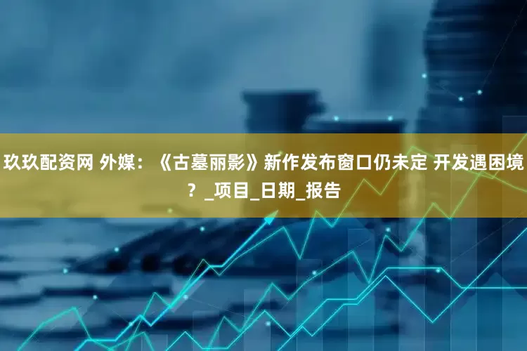 玖玖配资网 外媒：《古墓丽影》新作发布窗口仍未定 开发遇困境？_项目_日期_报告