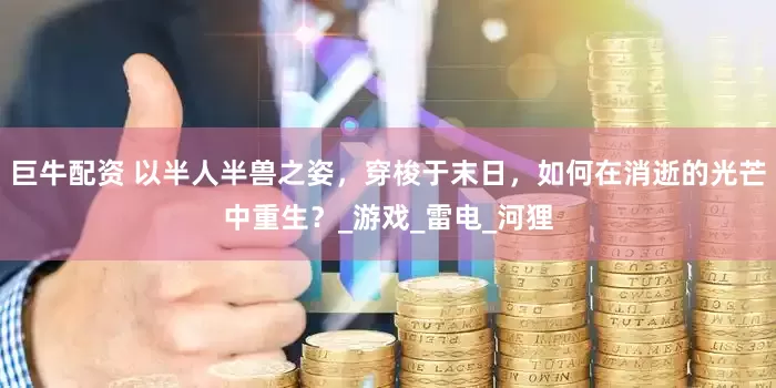 巨牛配资 以半人半兽之姿，穿梭于末日，如何在消逝的光芒中重生？_游戏_雷电_河狸