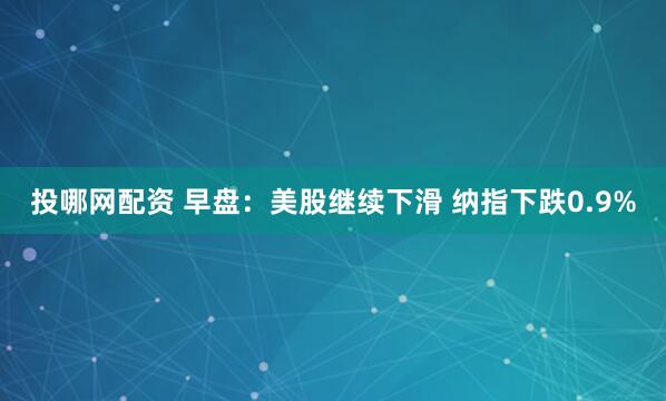 投哪网配资 早盘：美股继续下滑 纳指下跌0.9%