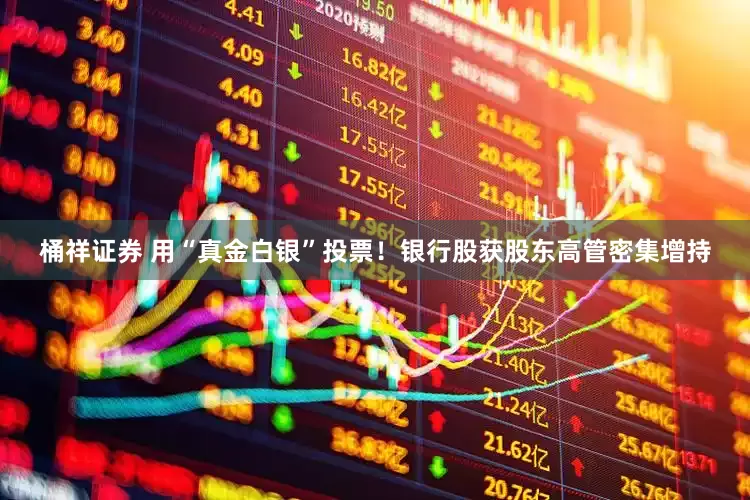 桶祥证券 用“真金白银”投票！银行股获股东高管密集增持