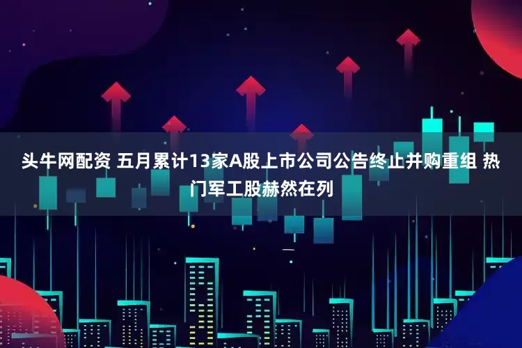 头牛网配资 五月累计13家A股上市公司公告终止并购重组 热门军工股赫然在列