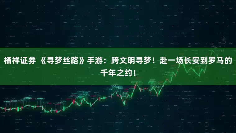 桶祥证券 《寻梦丝路》手游：跨文明寻梦！赴一场长安到罗马的千年之约！