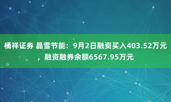 桶祥证券 晶雪节能：9月2日融资买入403.52万元，融资融券余额6567.95万元