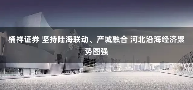 桶祥证券 坚持陆海联动、产城融合 河北沿海经济聚势图强